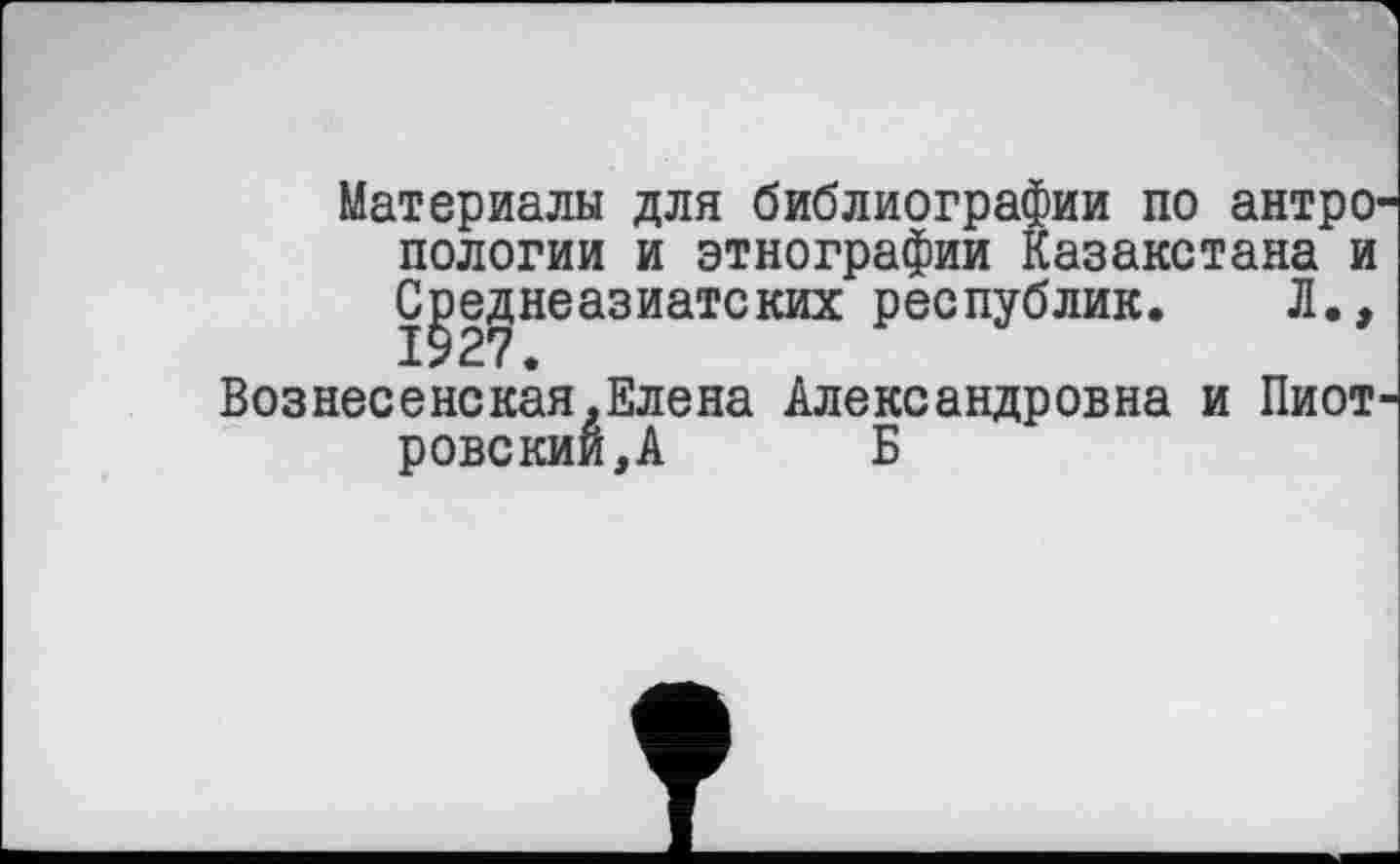 ﻿Материалы для библиографии по антро пологий и этнографии Казакстана и Среднеазиатских республик. Л., 1927.
Вознесенская,Елена Александровна и Пиот ровскии,А Б